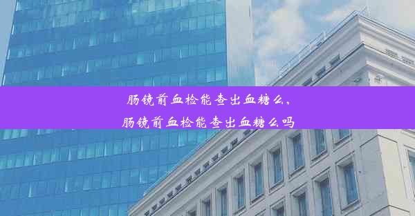 肠镜前血检能查出血糖么,肠镜前血检能查出血糖么吗