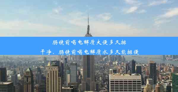 肠镜前喝电解质大便多久排干净、肠镜前喝电解质水多久能排便