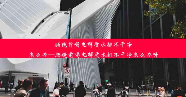 肠镜前喝电解质水排不干净怎么办—肠镜前喝电解质水排不干净怎么办呀