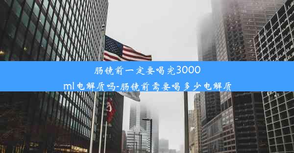 肠镜前一定要喝完3000ml电解质吗-肠镜前需要喝多少电解质