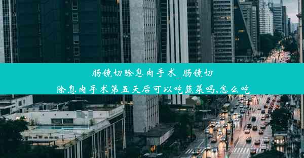 肠镜切除息肉手术_肠镜切除息肉手术第五天后可以吃蔬菜吗,怎么吃