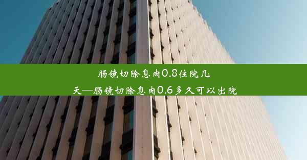 肠镜切除息肉0.8住院几天—肠镜切除息肉0.6多久可以出院