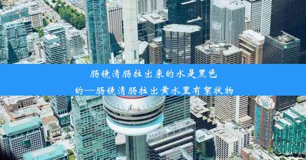 肠镜清肠拉出来的水是黑色的—肠镜清肠拉出黄水里有絮状物