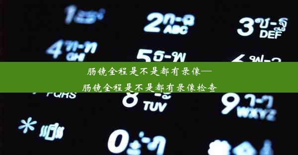 肠镜全程是不是都有录像—肠镜全程是不是都有录像检查