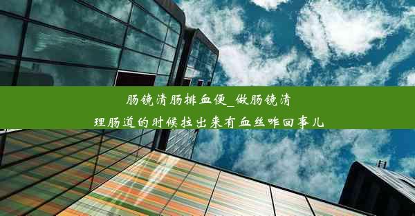 肠镜清肠排血便_做肠镜清理肠道的时候拉出来有血丝咋回事儿