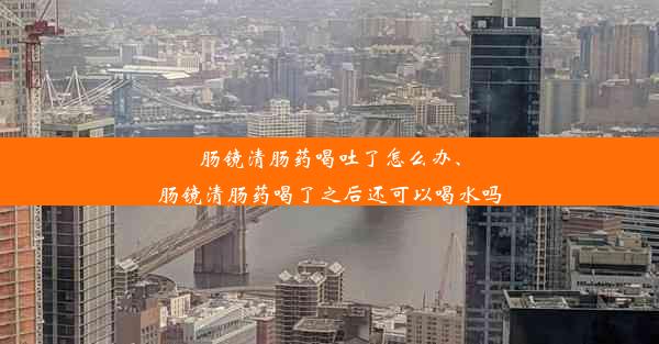 肠镜清肠药喝吐了怎么办、肠镜清肠药喝了之后还可以喝水吗