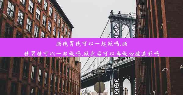 肠镜胃镜可以一起做吗,肠镜胃镜可以一起做吗,做完后可以再做心脏造影吗