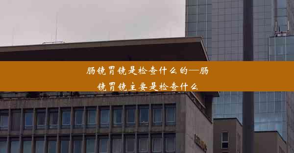 肠镜胃镜是检查什么的—肠镜胃镜主要是检查什么