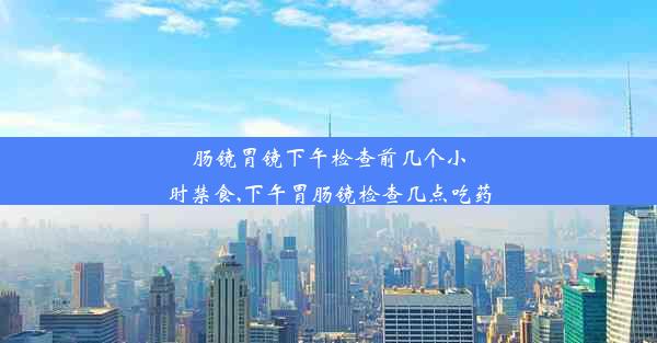 肠镜胃镜下午检查前几个小时禁食,下午胃肠镜检查几点吃药