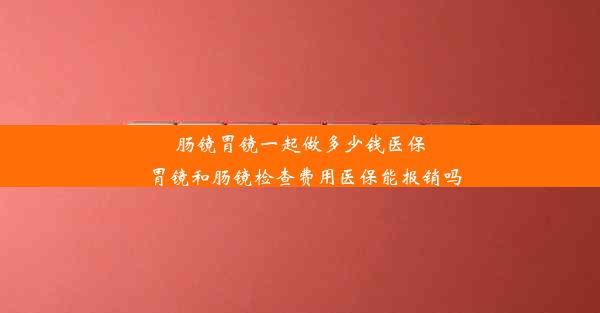 肠镜胃镜一起做多少钱医保_胃镜和肠镜检查费用医保能报销吗