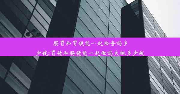 肠胃和胃镜能一起检查吗多少钱;胃镜和肠镜能一起做吗大概多少钱