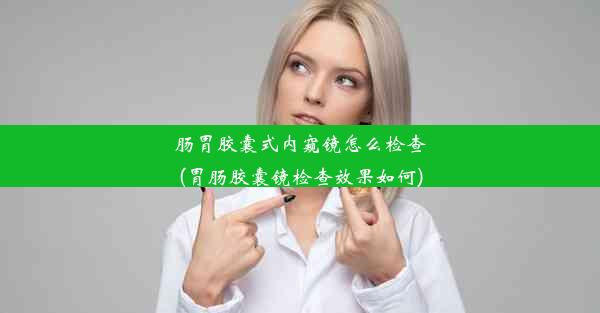 肠胃胶囊式内窥镜怎么检查(胃肠胶囊镜检查效果如何)