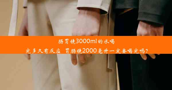 肠胃镜3000ml的水喝完多久有反应_胃肠镜2000毫升一定要喝完吗？