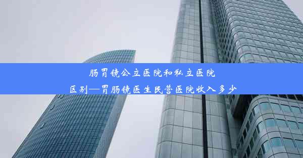 肠胃镜公立医院和私立医院区别—胃肠镜医生民营医院收入多少