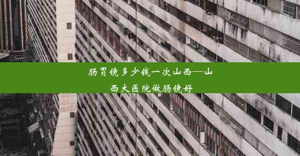 肠胃镜多少钱一次山西—山西大医院做肠镜好