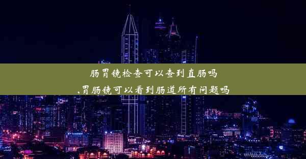 肠胃镜检查可以查到直肠吗,胃肠镜可以看到肠道所有问题吗