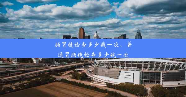 肠胃镜检查多少钱一次、普通胃肠镜检查多少钱一次