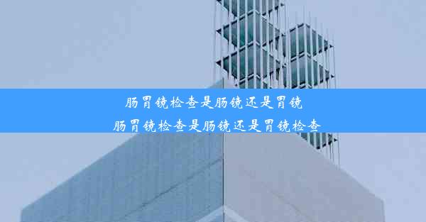 肠胃镜检查是肠镜还是胃镜_肠胃镜检查是肠镜还是胃镜检查