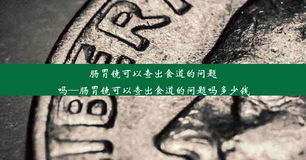 肠胃镜可以查出食道的问题吗—肠胃镜可以查出食道的问题吗多少钱