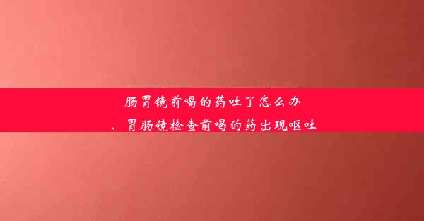 肠胃镜前喝的药吐了怎么办、胃肠镜检查前喝的药出现呕吐