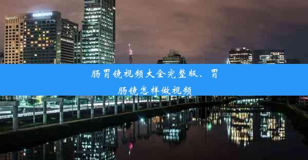 肠胃镜视频大全完整版、胃肠镜怎样做视频