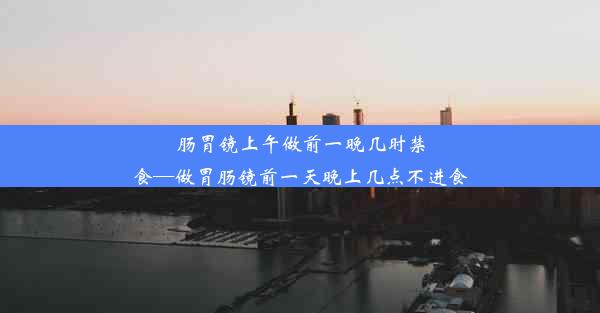 肠胃镜上午做前一晚几时禁食—做胃肠镜前一天晚上几点不进食