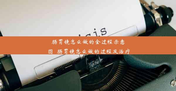 肠胃镜怎么做的全过程示意图_肠胃镜怎么做的过程及治疗