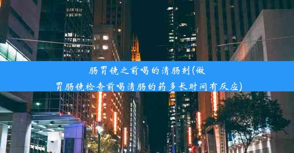 肠胃镜之前喝的清肠剂(做胃肠镜检查前喝清肠的药多长时间有反应)