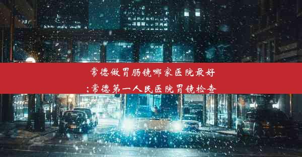 常德做胃肠镜哪家医院最好;常德第一人民医院胃镜检查