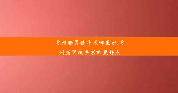 常州肠胃镜手术哪里好,常州肠胃镜手术哪里好点