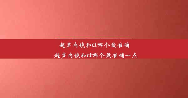 超声内镜和ct哪个最准确_超声内镜和ct哪个最准确一点