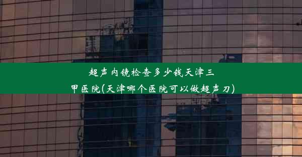 超声内镜检查多少钱天津三甲医院(天津哪个医院可以做超声刀)