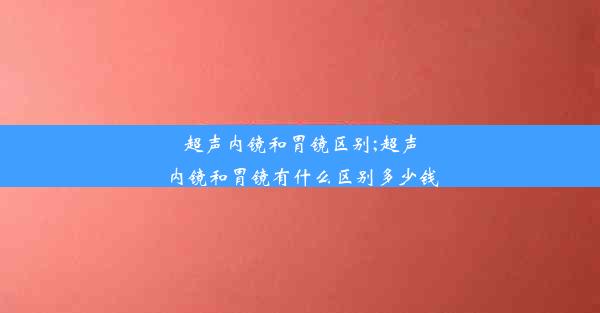 超声内镜和胃镜区别;超声内镜和胃镜有什么区别多少钱