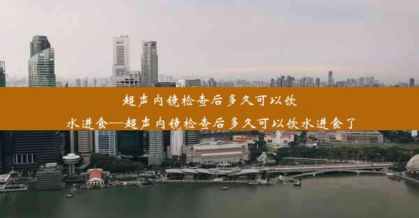 超声内镜检查后多久可以饮水进食—超声内镜检查后多久可以饮水进食了