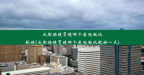 成都肠镜胃镜哪个医院做比较好(成都肠镜胃镜哪个医院做比较好一点)