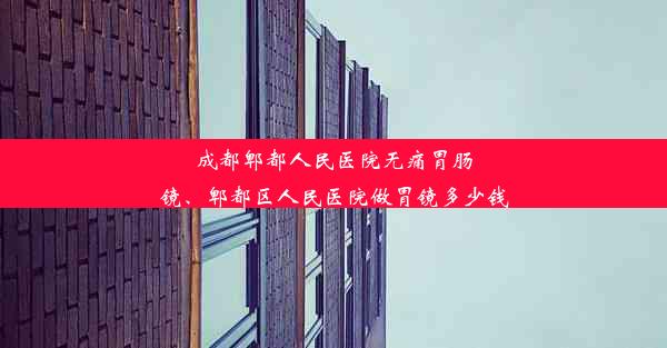 成都郫都人民医院无痛胃肠镜、郫都区人民医院做胃镜多少钱