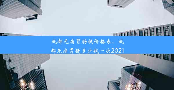 成都无痛胃肠镜价格表、成都无痛胃镜多少钱一次2021