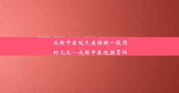 成都中医院无痛肠镜一般预约几天—成都中医院肠胃科