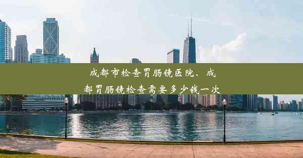 成都市检查胃肠镜医院、成都胃肠镜检查需要多少钱一次