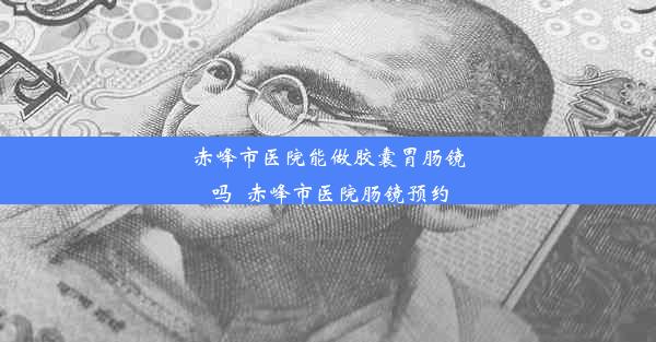 赤峰市医院能做胶囊胃肠镜吗_赤峰市医院肠镜预约