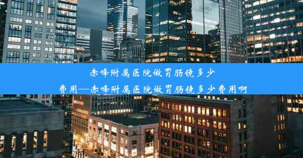 赤峰附属医院做胃肠镜多少费用—赤峰附属医院做胃肠镜多少费用啊