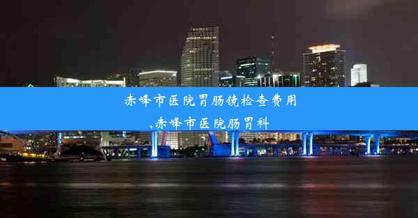 赤峰市医院胃肠镜检查费用,赤峰市医院肠胃科