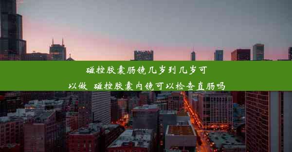 磁控胶囊肠镜几岁到几岁可以做_磁控胶囊内镜可以检查直肠吗