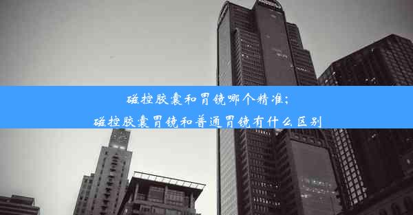 磁控胶囊和胃镜哪个精准;磁控胶囊胃镜和普通胃镜有什么区别