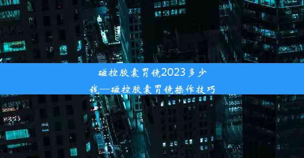 磁控胶囊胃镜2023多少钱—磁控胶囊胃镜操作技巧