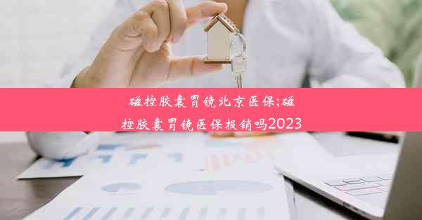 磁控胶囊胃镜北京医保;磁控胶囊胃镜医保报销吗2023