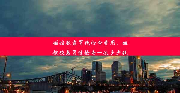 磁控胶囊胃镜检查费用、磁控胶囊胃镜检查一次多少钱