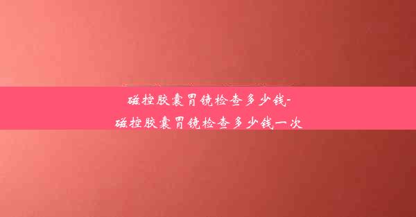 磁控胶囊胃镜检查多少钱-磁控胶囊胃镜检查多少钱一次