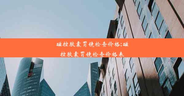 磁控胶囊胃镜检查价格;磁控胶囊胃镜检查价格表