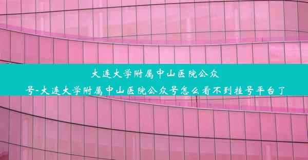 大连大学附属中山医院公众号-大连大学附属中山医院公众号怎么看不到挂号平台了